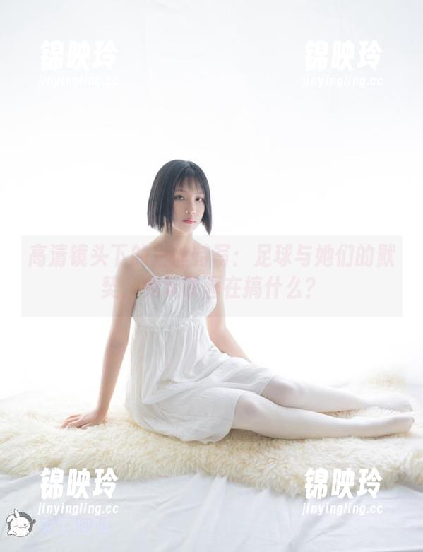 高清镜头下的白丝特写：足球与她们的默契，兔玩映画在搞什么？